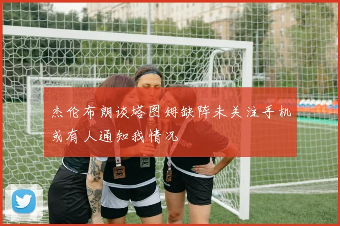 杰伦布朗谈塔图姆缺阵未关注手机或有人通知我情况