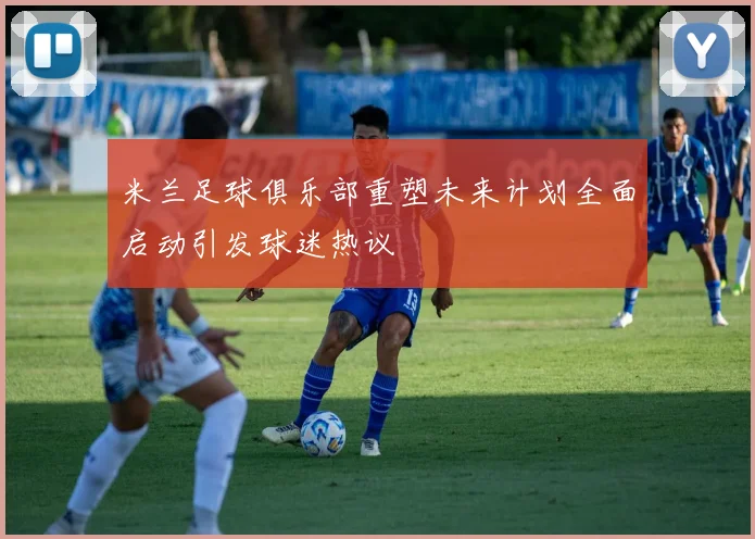 米兰足球俱乐部重塑未来计划全面启动引发球迷热议