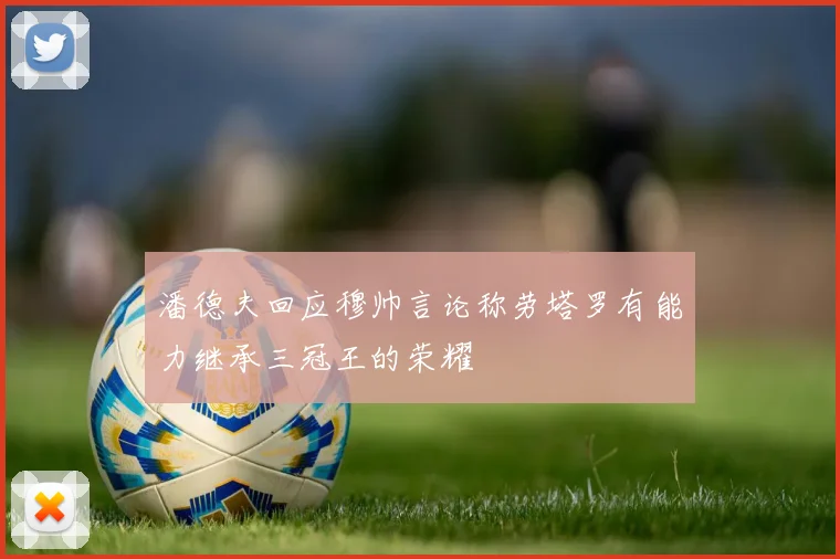 潘德夫回应穆帅言论称劳塔罗有能力继承三冠王的荣耀