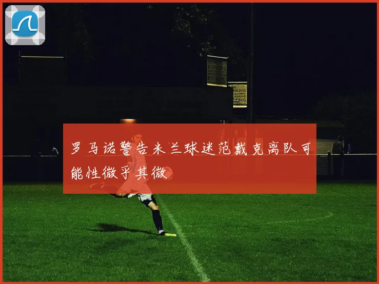 罗马诺警告米兰球迷范戴克离队可能性微乎其微