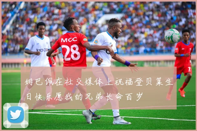 姆巴佩在社交媒体上祝福登贝莱生日快乐愿我的兄弟长命百岁