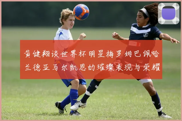 黄健翔谈世界杯明星梅罗姆巴佩哈兰德亚马尔凯恩的璀璨表现与荣耀时刻
