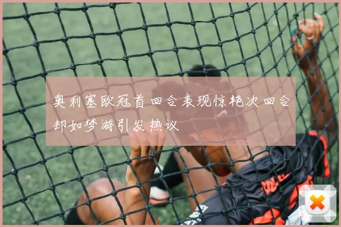 奥利塞欧冠首回合表现惊艳次回合却如梦游引发热议