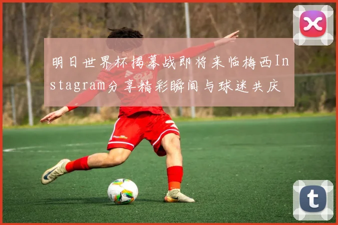 明日世界杯揭幕战即将来临梅西Instagram分享精彩瞬间与球迷共庆
