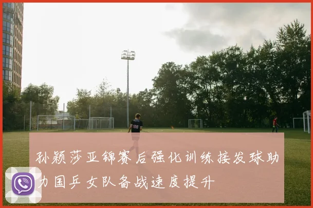 孙颖莎亚锦赛后强化训练接发球助力国乒女队备战速度提升
