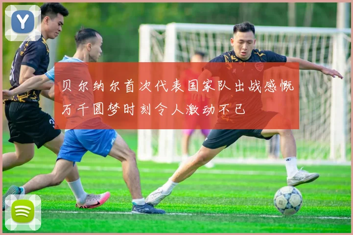 贝尔纳尔首次代表国家队出战感慨万千圆梦时刻令人激动不已