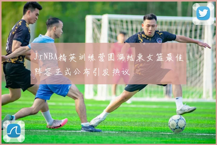 JrNBA精英训练营圆满结束女篮最佳阵容正式公布引发热议