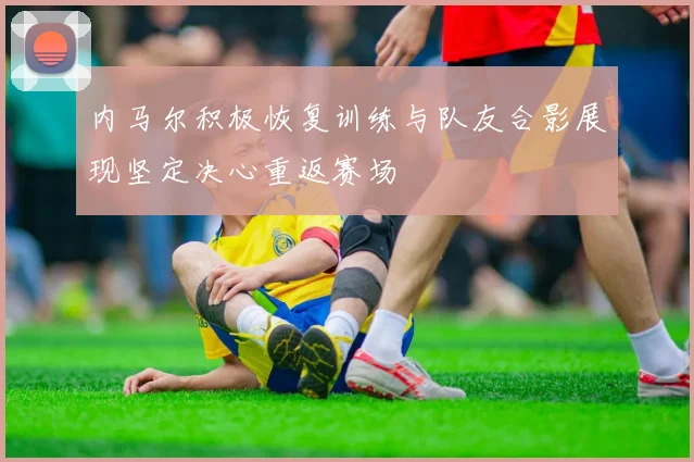 内马尔积极恢复训练与队友合影展现坚定决心重返赛场