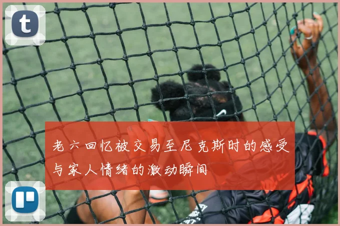 老六回忆被交易至尼克斯时的感受与家人情绪的激动瞬间