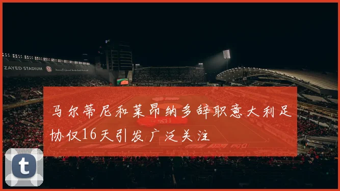 马尔蒂尼和莱昂纳多辞职意大利足协仅16天引发广泛关注