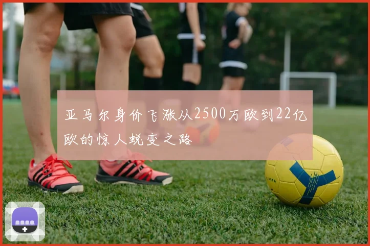 亚马尔身价飞涨从2500万欧到22亿欧的惊人蜕变之路