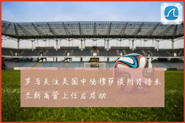罗马关注美国中场穆萨谈判将待米兰新高管上任后启动
