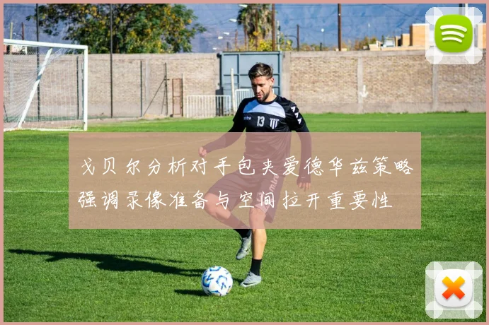 戈贝尔分析对手包夹爱德华兹策略强调录像准备与空间拉开重要性
