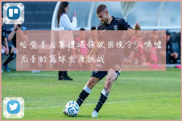 哈登季后赛遭遇强敌困境令人唏嘘无奈的篮球生涯挑战