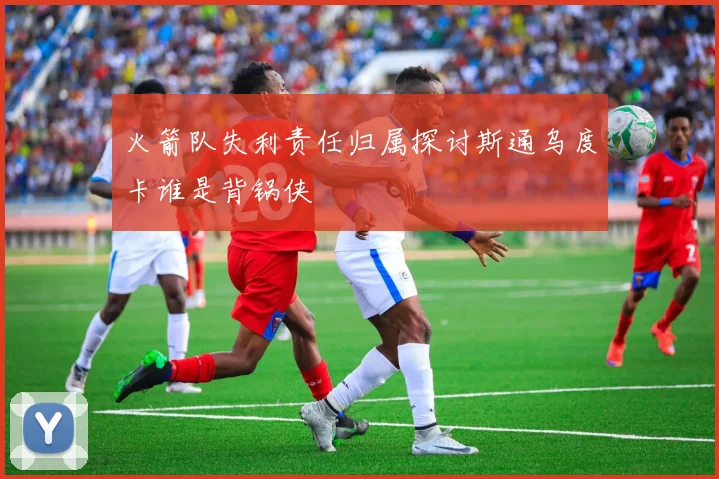 火箭队失利责任归属探讨斯通乌度卡谁是背锅侠