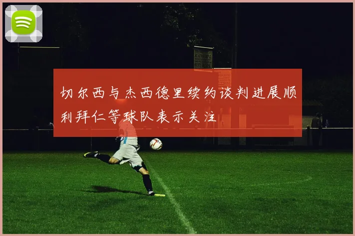 切尔西与杰西德里续约谈判进展顺利拜仁等球队表示关注