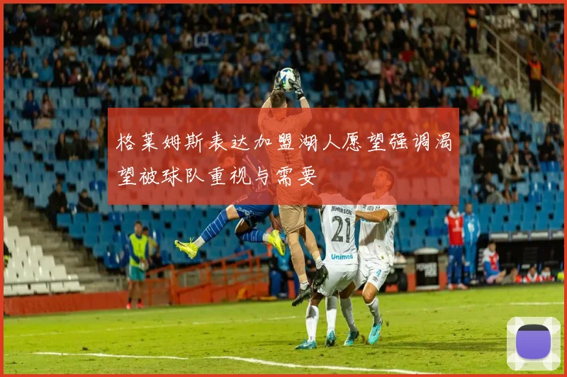 格莱姆斯表达加盟湖人愿望强调渴望被球队重视与需要