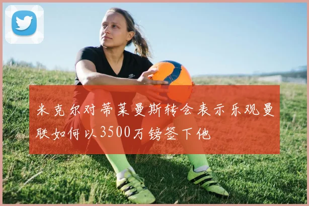 米克尔对蒂莱曼斯转会表示乐观曼联如何以3500万镑签下他