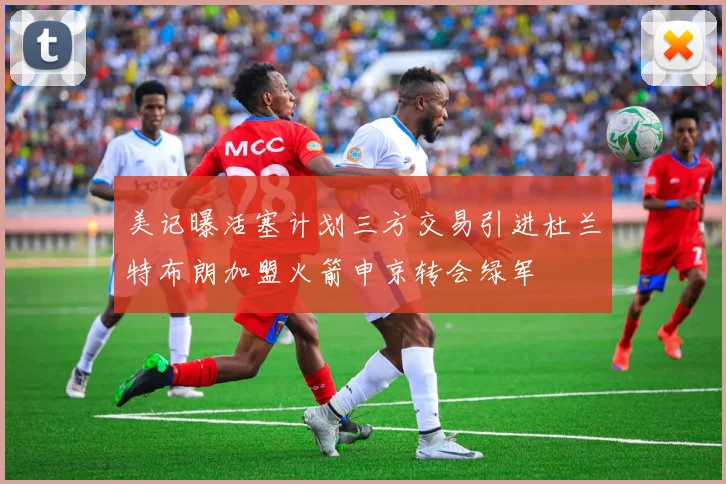 美记曝活塞计划三方交易引进杜兰特布朗加盟火箭申京转会绿军