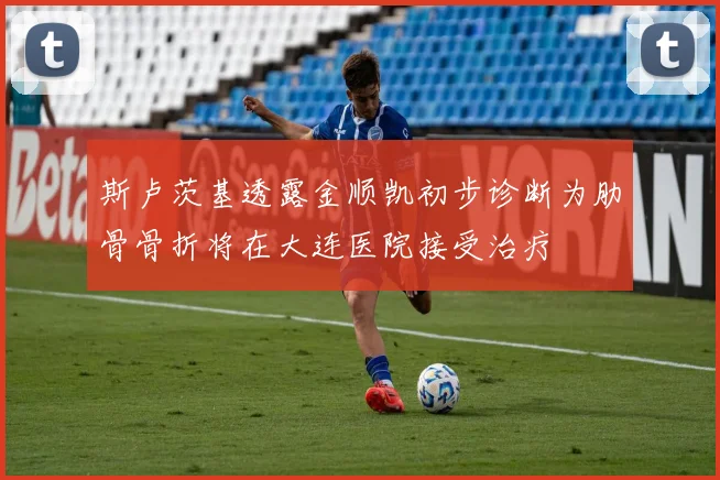 斯卢茨基透露金顺凯初步诊断为肋骨骨折将在大连医院接受治疗
