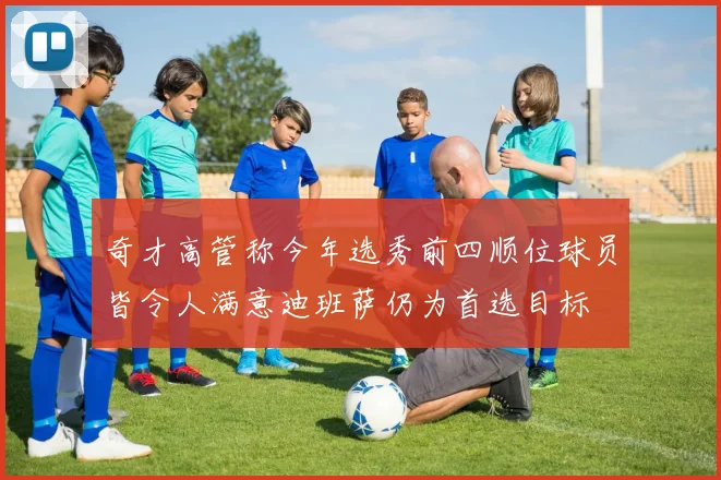 奇才高管称今年选秀前四顺位球员皆令人满意迪班萨仍为首选目标