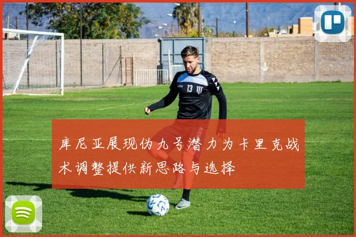 库尼亚展现伪九号潜力为卡里克战术调整提供新思路与选择