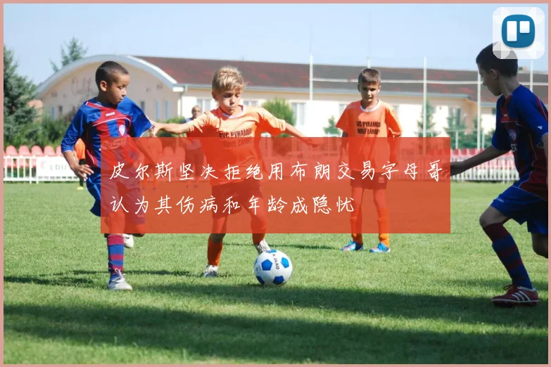 皮尔斯坚决拒绝用布朗交易字母哥认为其伤病和年龄成隐忧