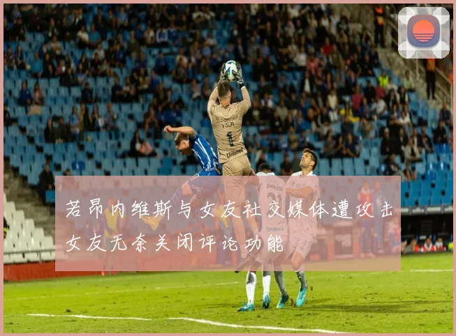 若昂内维斯与女友社交媒体遭攻击女友无奈关闭评论功能